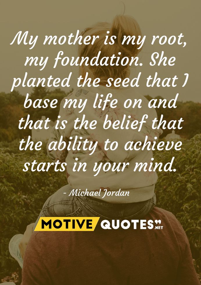 My mother is my root, my foundation. She planted the seed that I base my life on and that is the belief that the ability to achieve starts in your mind. Michael Jordan