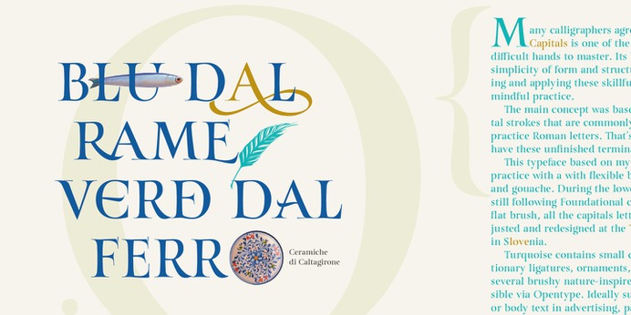 https://www.myfonts.com/fonts/resistenza/turquoise/ Many calligraphers agree that Roman Capitals is one of the most beautiful yet difficult hands to master. Its beauty lies in its simplicity of form and structure, yet understanding and applying these skillfully can take years of mindful practice. My goal was to design Roman Capitals that were smoothly designed with a brush, not carved. The main concept was based on the fundamental strokes that are commonly studied when you practice Roman letters. That's why many Serifs have these unfinished terminal serifs. I created the Turquoise typeface based on my Capitalis Romana practice with a flexible broad edged brush and gouache. During the lowercase process I was still following Foundational calligraphy with a flat brush. My Turquoise Capitals were then adjusted and redesigned at the Tipobrda calligraphy workshop in Slovenia. Turquoise contains small caps, many discretionary ligatures, ornaments, swashes as well as several brushy nature-inspired ornaments, accessible via OpenType. Ideally suited for headlines or body text in advertising, packaging and visual identities, its delicate shapes, curves and endings give projects a harmonious elegance and stylistic feel in unique Turquoise style. My inspiration for this font showcase is one of the richest islands in the Mediterranean, the place where my parents are from, Sicily. This southern Italian region has so many unique spots: Stromboli, part of the Aeolian Islands, and the Pelagie Islands is one of my favorite places in Sicily. The pictures I used were taken there this year. So enjoy the sun, the serifs, the water and its Turquoise colors. The brush is mightier than the sword.