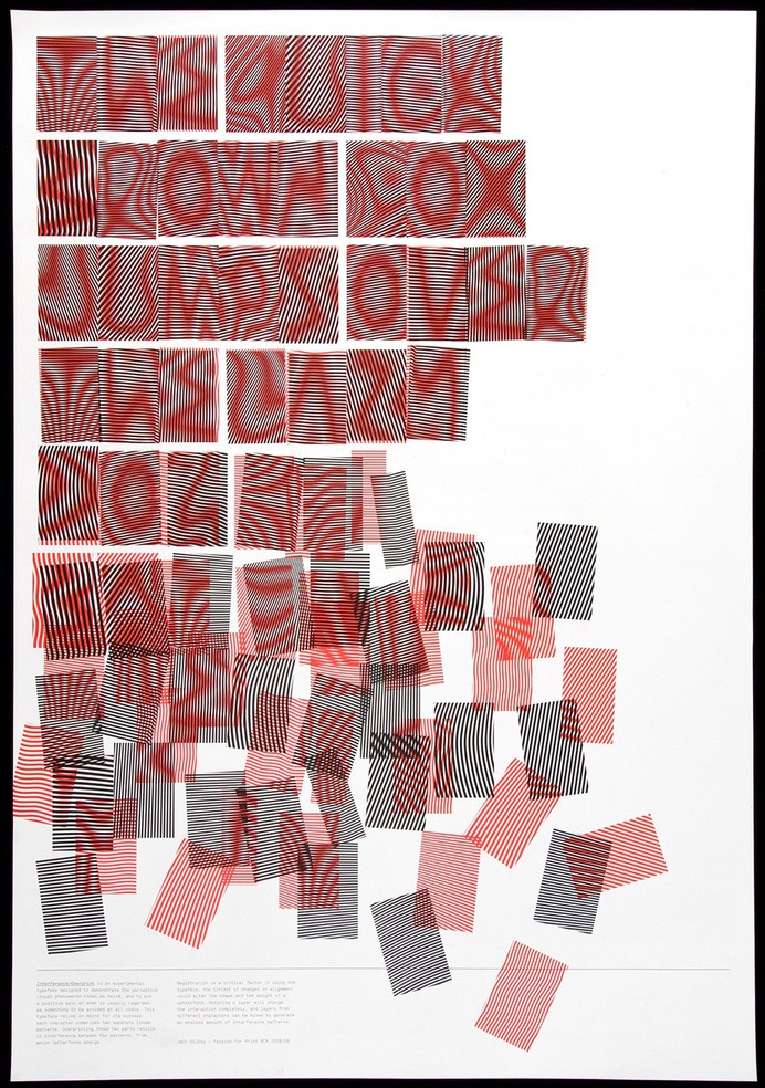 Moire Typeface Designed by Jack Gilbey, 2009
Poster printed offset lithography

Made as part of the 'Passion For Print' elective, 2009, each student was asked to respond to a word related to print process. Jack was given 'moire' – and wanted to find a way to put a positive spin on this printers' nightmare. The solution was to create something which required Moire to succeed – a typeface in which each character comprises two linear blocks. When overprinted, the letterforms appear as Moire interference.