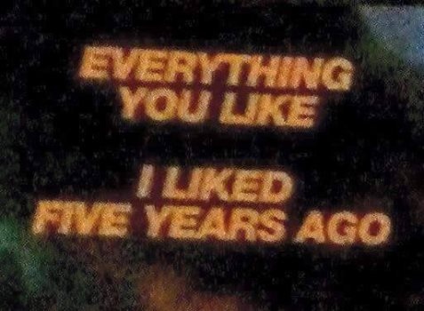 Eveything you like I liked five years ago